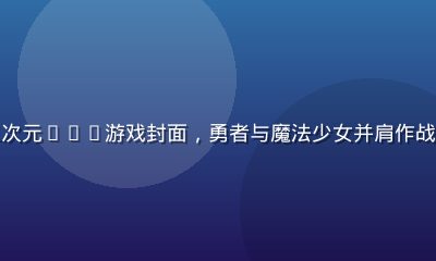 绅士游戏导航推荐二次元RPG游戏封面，勇者与魔法少女并肩作战，奇幻世界背景宏大